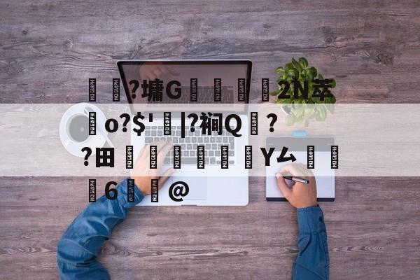 关于	躼?墉G豣鱷營	2N萃歵o?$'|?裥Q??田稡睗朑Y厶掻6鰞@的信息